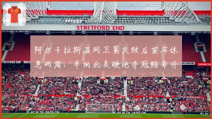 阿尔卡拉斯温网卫冕失败后宣布休息两周，辛纳北美硬地夺冠赔率升至第一