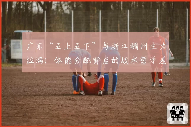 广东“五上五下”与浙江稠州主力拉满:体能分配背后的战术哲学差异