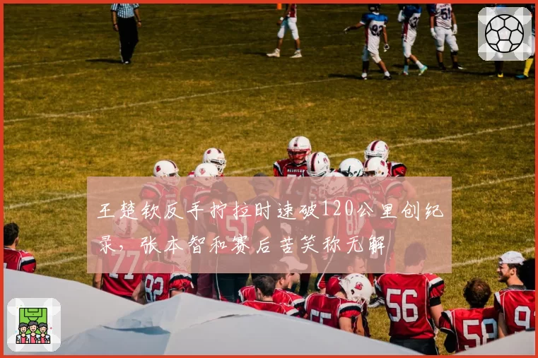 王楚钦反手拧拉时速破120公里创纪录,张本智和赛后苦笑称无解