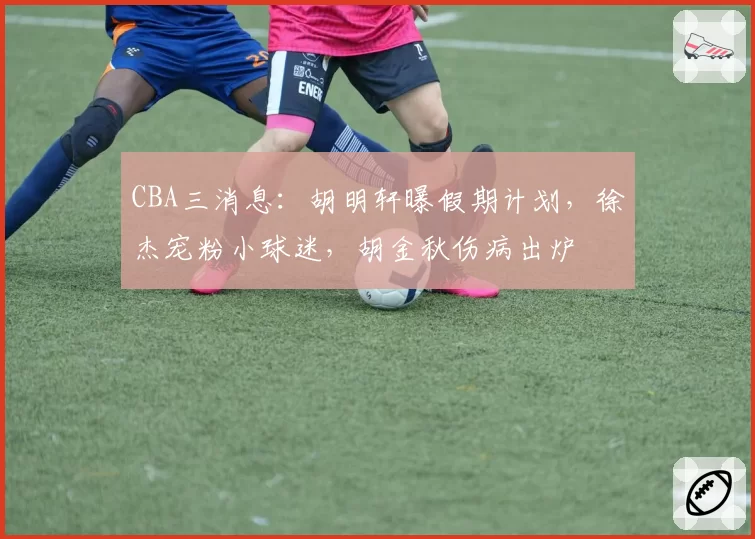 CBA三消息：胡明轩曝假期计划，徐杰宠粉小球迷，胡金秋伤病出炉