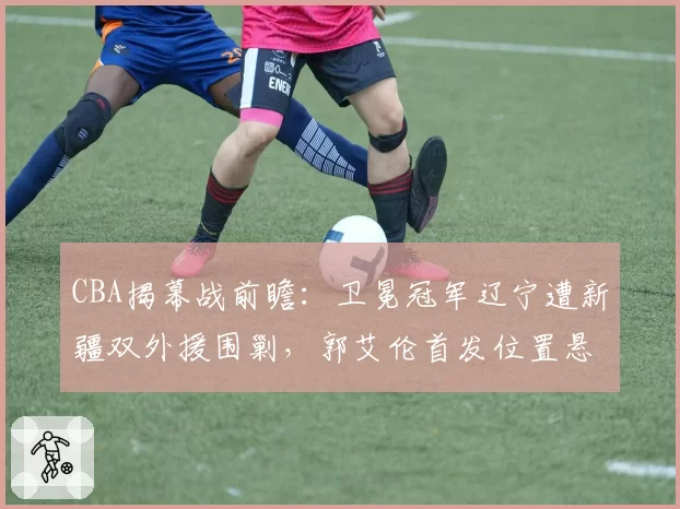 CBA揭幕战前瞻：卫冕冠军辽宁遭新疆双外援围剿，郭艾伦首发位置悬了？