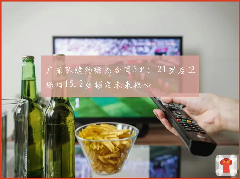广东队续约徐杰合同5年：21岁后卫场均15.2分锁定未来核心