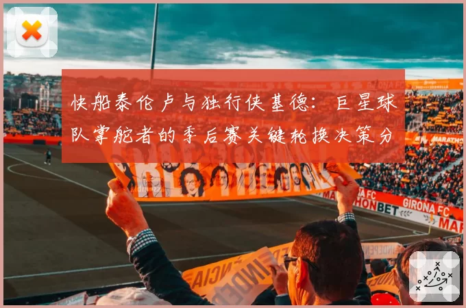 快船泰伦卢与独行侠基德：巨星球队掌舵者的季后赛关键轮换决策分析
