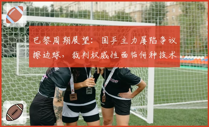 巴黎周期展望：国乒主力屡陷争议擦边球，裁判权威性面临何种技术升级？