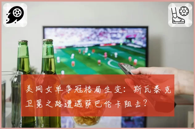 美网女单争冠格局生变：斯瓦泰克卫冕之路遭遇萨巴伦卡阻击？