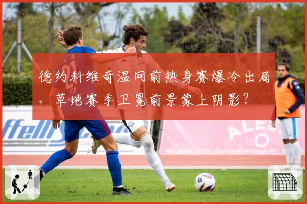 德约科维奇温网前热身赛爆冷出局，草地赛季卫冕前景蒙上阴影？