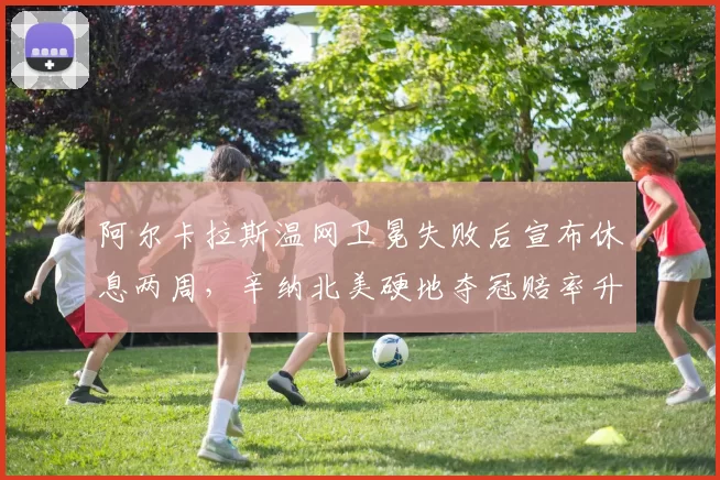 阿尔卡拉斯温网卫冕失败后宣布休息两周，辛纳北美硬地夺冠赔率升至第一