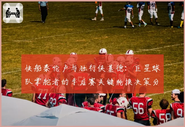 快船泰伦卢与独行侠基德：巨星球队掌舵者的季后赛关键轮换决策分析