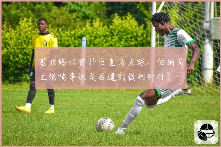 塞尔塔门将扑出皇马点球，伯纳乌主场哨争议是否遭到裁判针对？