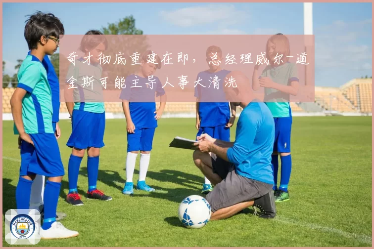 奇才彻底重建在即，总经理威尔-道金斯可能主导人事大清洗