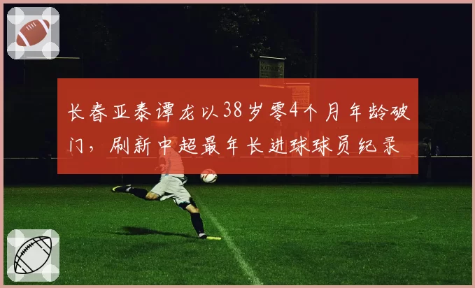 长春亚泰谭龙以38岁零4个月年龄破门,刷新中超最年长进球球员纪录