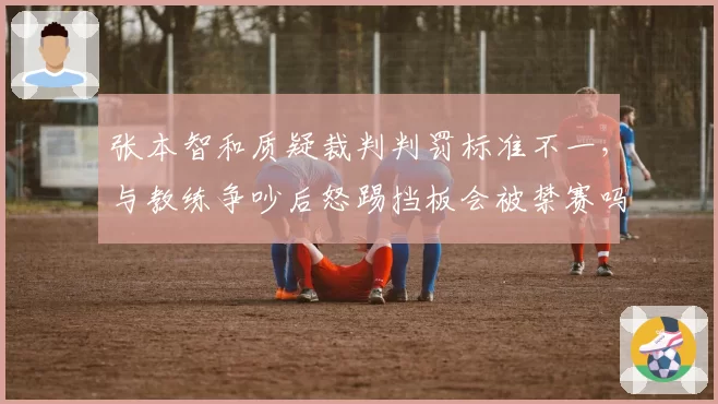 张本智和质疑裁判判罚标准不一，与教练争吵后怒踢挡板会被禁赛吗？