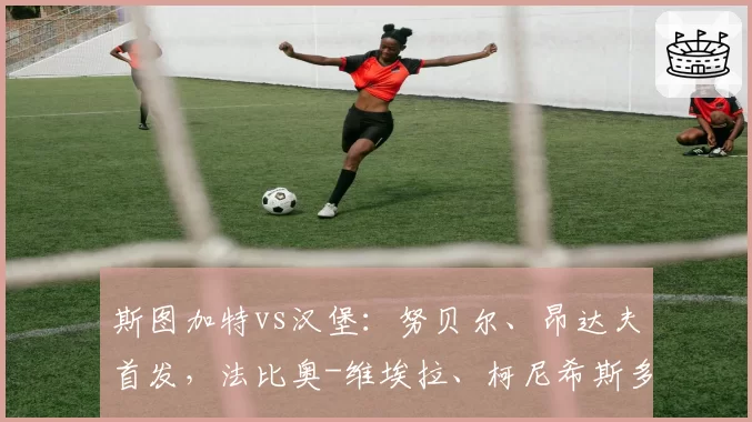 斯图加特vs汉堡:努贝尔、昂达夫首发,法比奥-维埃拉、柯尼希斯多费尔出战