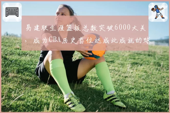 易建联生涯篮板总数突破6000大关,成为CBA历史首位达成此成就的球员