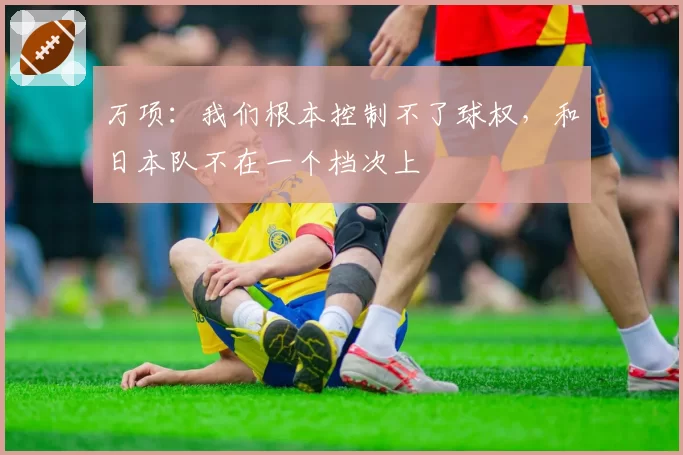 万项：我们根本控制不了球权，和日本队不在一个档次上