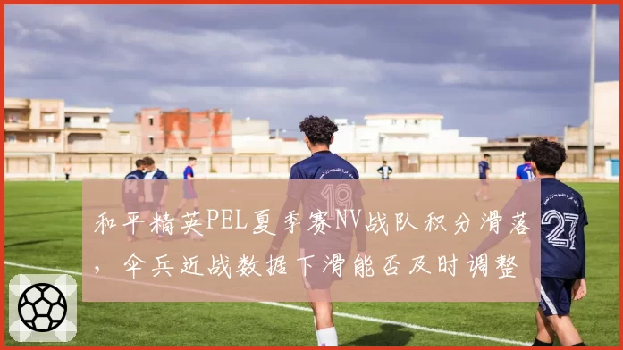 和平精英PEL夏季赛NV战队积分滑落，伞兵近战数据下滑能否及时调整？