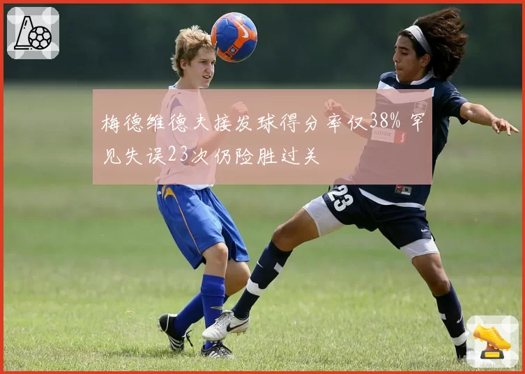 梅德维德夫接发球得分率仅38% 罕见失误23次仍险胜过关
