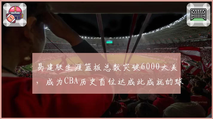易建联生涯篮板总数突破6000大关,成为CBA历史首位达成此成就的球员