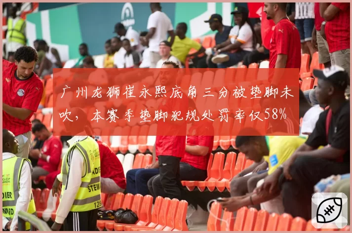 广州龙狮崔永熙底角三分被垫脚未吹，本赛季垫脚犯规处罚率仅58%