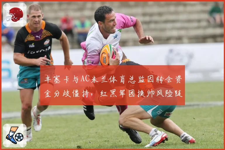 丰塞卡与AC米兰体育总监因转会资金分歧僵持，红黑军团换帅风险陡增