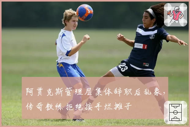 阿贾克斯管理层集体辞职后乱象,传奇教练拒绝接手烂摊子
