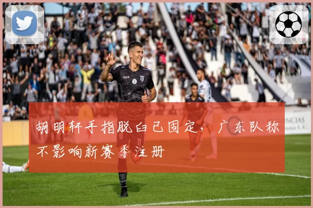 胡明轩手指脱臼已固定，广东队称不影响新赛季注册