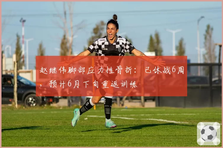 赵继伟脚部应力性骨折:已休战6周,预计6月下旬重返训练