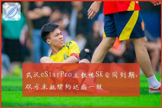 武汉eStarPro主教练SK合同到期，双方未就续约达成一致