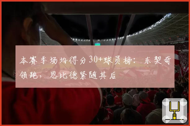 本赛季场均得分30+球员榜：东契奇领跑，恩比德紧随其后