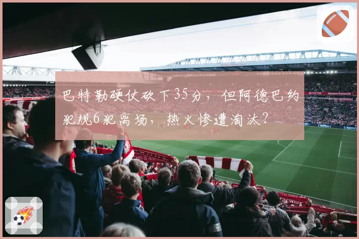 巴特勒硬仗砍下35分，但阿德巴约犯规6犯离场，热火惨遭淘汰？