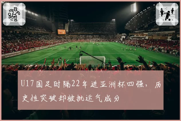 U17国足时隔22年进亚洲杯四强,历史性突破却被批运气成分