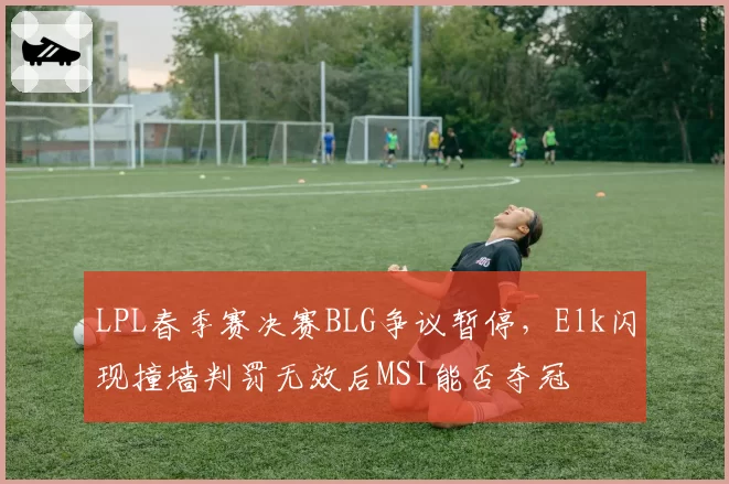 LPL春季赛决赛BLG争议暂停，Elk闪现撞墙判罚无效后MSI能否夺冠