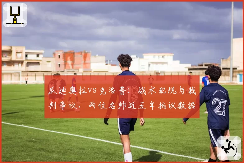 瓜迪奥拉vs克洛普:战术犯规与裁判争议,两位名帅近五年抗议数据对比