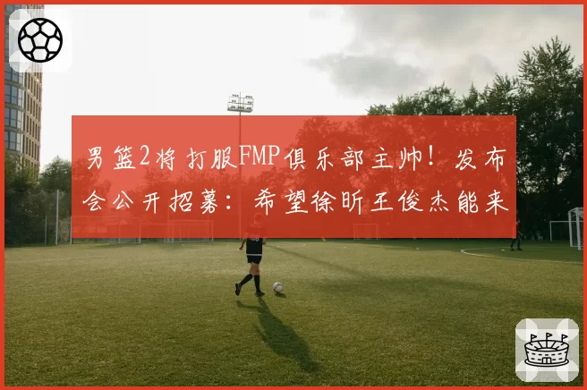 男篮2将打服FMP俱乐部主帅！发布会公开招募：希望徐昕王俊杰能来