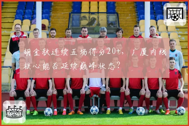 胡金秋连续五场得分20+，广厦内线核心能否延续巅峰状态？