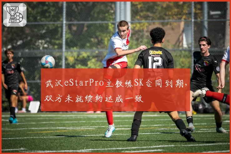武汉eStarPro主教练SK合同到期，双方未就续约达成一致