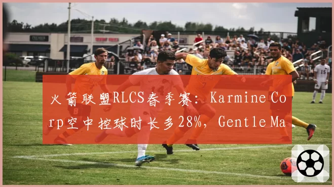 火箭联盟RLCS春季赛：Karmine Corp空中控球时长多28%，Gentle Mates少15%