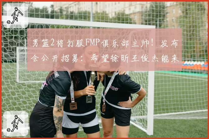 男篮2将打服FMP俱乐部主帅！发布会公开招募：希望徐昕王俊杰能来