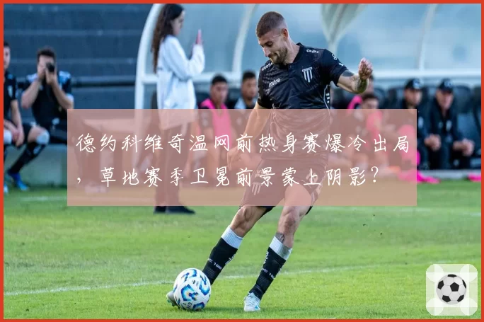 德约科维奇温网前热身赛爆冷出局，草地赛季卫冕前景蒙上阴影？