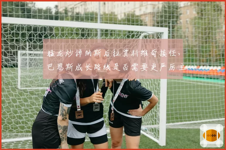 猛龙炒掉纳斯后拉贾科维奇接任，巴恩斯成长路线是否需要更严厉主帅？