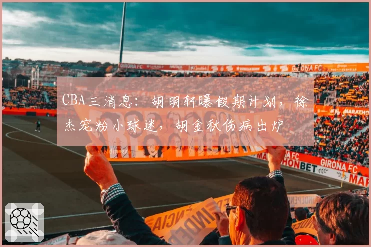 CBA三消息：胡明轩曝假期计划，徐杰宠粉小球迷，胡金秋伤病出炉