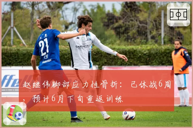赵继伟脚部应力性骨折：已休战6周，预计6月下旬重返训练