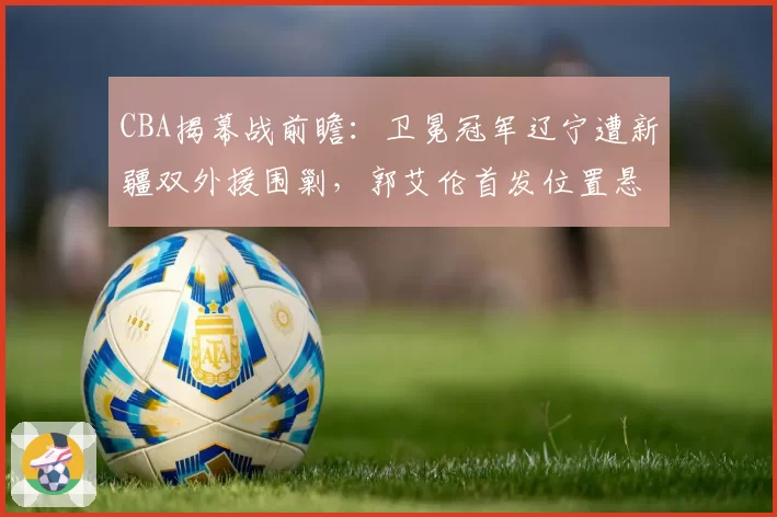 CBA揭幕战前瞻：卫冕冠军辽宁遭新疆双外援围剿，郭艾伦首发位置悬了？