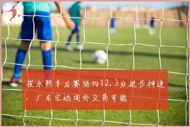 崔永熙季后赛场均12.3分进步神速,广东宏远询价交易可能