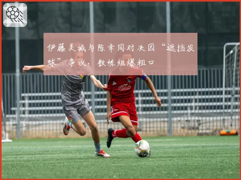 伊藤美诚与陈幸同对决因“遮挡发球”争议，教练组爆粗口
