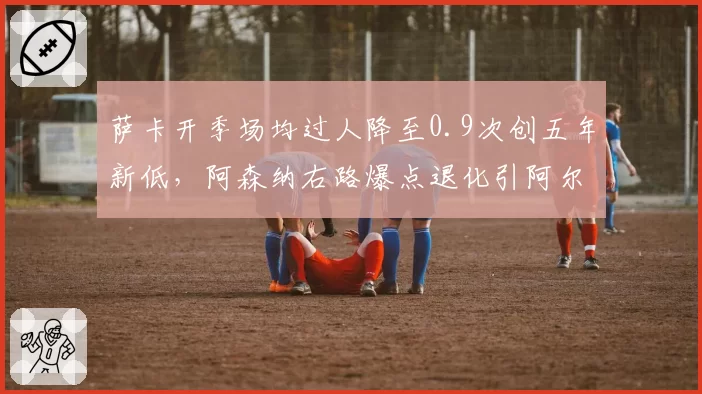 萨卡开季场均过人降至0.9次创五年新低,阿森纳右路爆点退化引阿尔特塔担忧