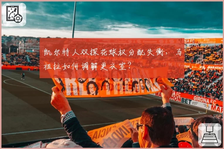 凯尔特人双探花球权分配失衡,马祖拉如何调解更衣室?