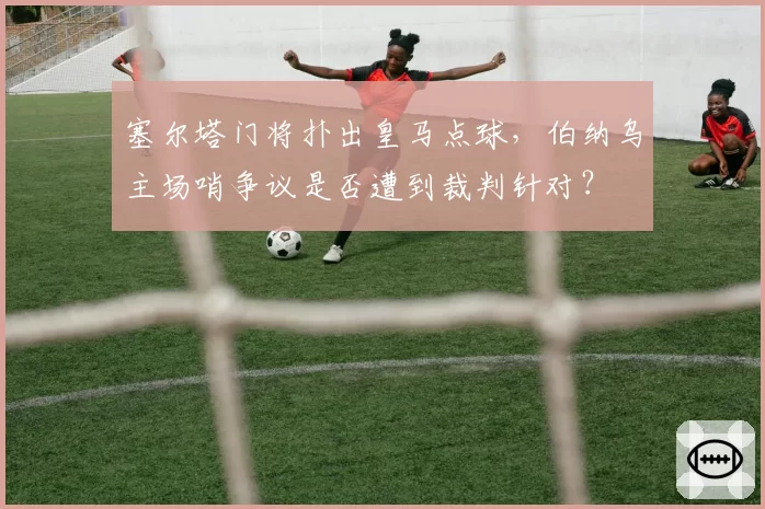 塞尔塔门将扑出皇马点球，伯纳乌主场哨争议是否遭到裁判针对？