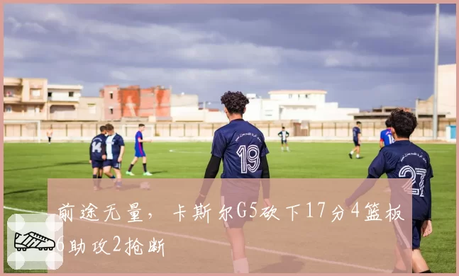 前途无量，卡斯尔G5砍下17分4篮板6助攻2抢断