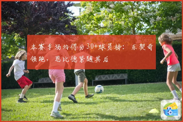 本赛季场均得分30+球员榜：东契奇领跑，恩比德紧随其后